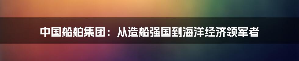 中国船舶集团：从造船强国到海洋经济领军者