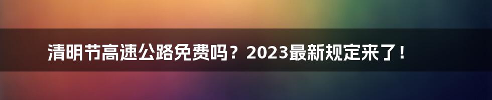 清明节高速公路免费吗？2023最新规定来了！