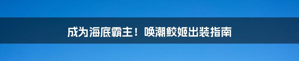 成为海底霸主！唤潮鲛姬出装指南