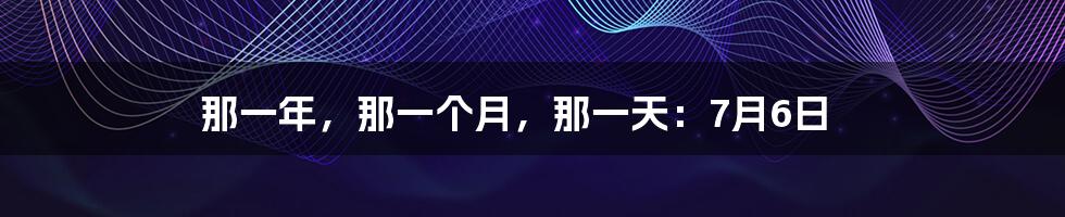 那一年，那一个月，那一天：7月6日