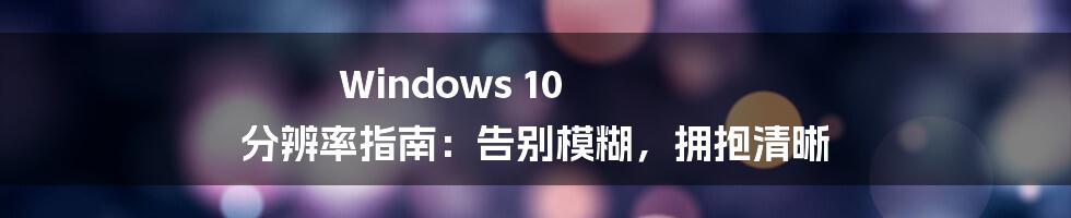 Windows 10 分辨率指南：告别模糊，拥抱清晰