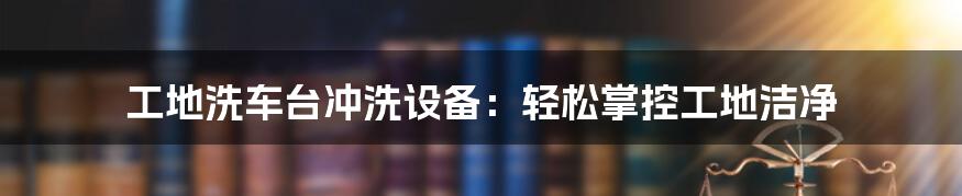 工地洗车台冲洗设备：轻松掌控工地洁净