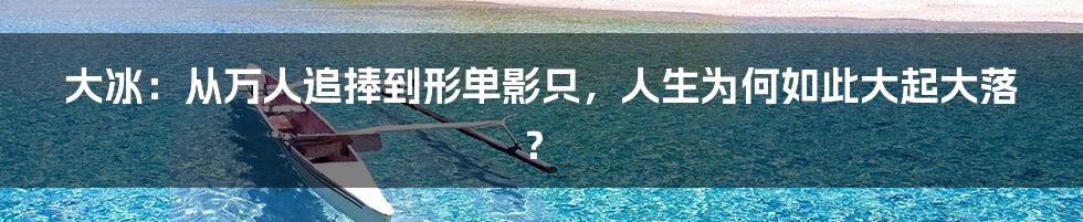 大冰：从万人追捧到形单影只，人生为何如此大起大落？