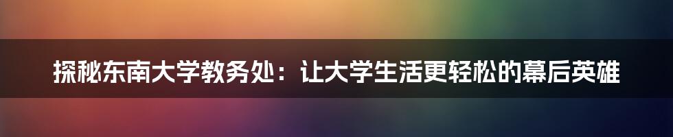 探秘东南大学教务处：让大学生活更轻松的幕后英雄