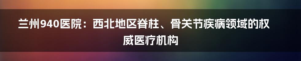 兰州940医院：西北地区脊柱、骨关节疾病领域的权威医疗机构