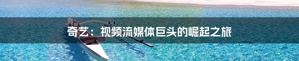 奇艺：视频流媒体巨头的崛起之旅