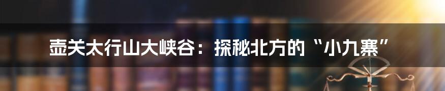 壶关太行山大峡谷：探秘北方的“小九寨”