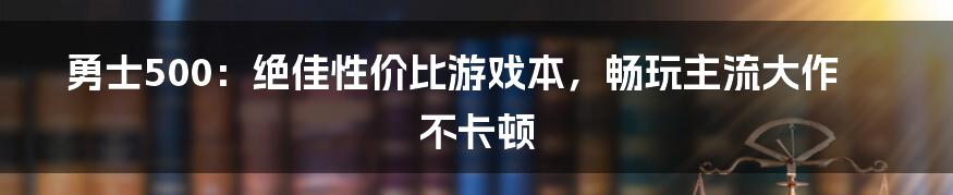 勇士500：绝佳性价比游戏本，畅玩主流大作不卡顿