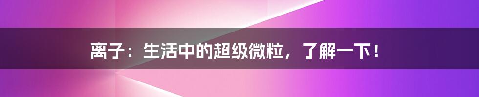 离子：生活中的超级微粒，了解一下！