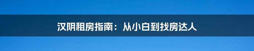 汉阴租房指南：从小白到找房达人