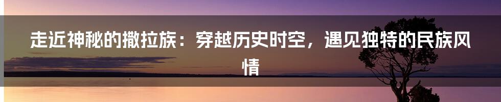 走近神秘的撒拉族：穿越历史时空，遇见独特的民族风情