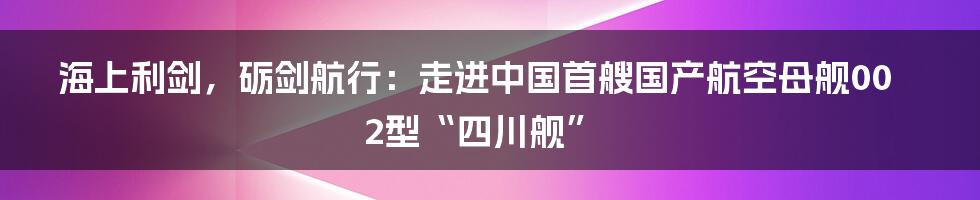 海上利剑，砺剑航行：走进中国首艘国产航空母舰002型“四川舰”