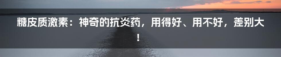 糖皮质激素：神奇的抗炎药，用得好、用不好，差别大！