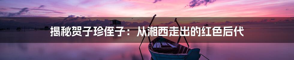 揭秘贺子珍侄子：从湘西走出的红色后代