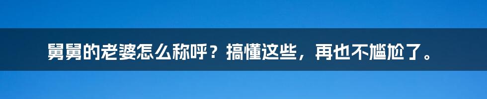 舅舅的老婆怎么称呼？搞懂这些，再也不尴尬了。