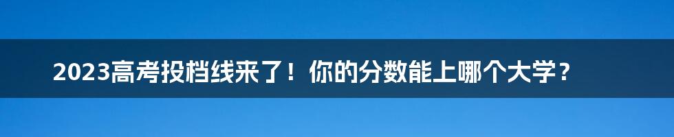 2023高考投档线来了！你的分数能上哪个大学？