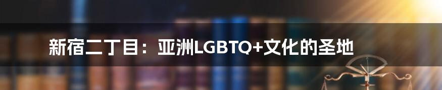 新宿二丁目：亚洲LGBTQ+文化的圣地