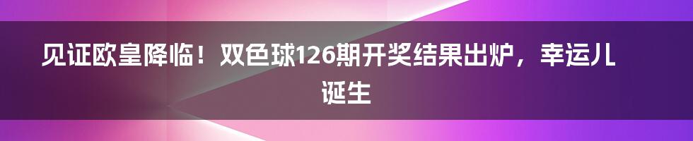 见证欧皇降临！双色球126期开奖结果出炉，幸运儿诞生