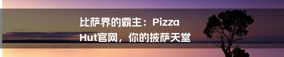 比萨界的霸主：Pizza Hut官网，你的披萨天堂