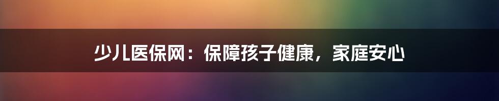 少儿医保网：保障孩子健康，家庭安心