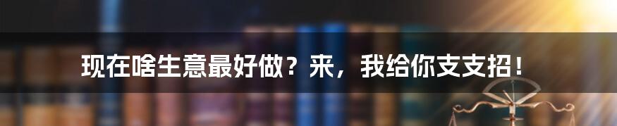 现在啥生意最好做？来，我给你支支招！