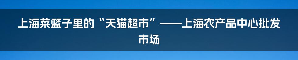 上海菜篮子里的“天猫超市”——上海农产品中心批发市场