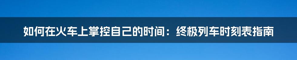 如何在火车上掌控自己的时间：终极列车时刻表指南