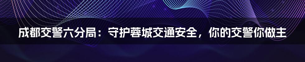 成都交警六分局：守护蓉城交通安全，你的交警你做主