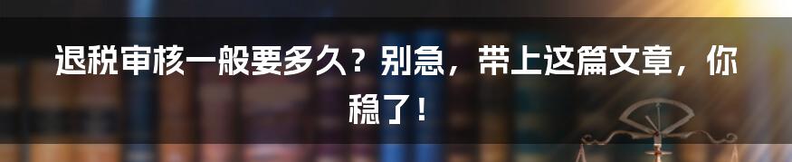 退税审核一般要多久？别急，带上这篇文章，你稳了！