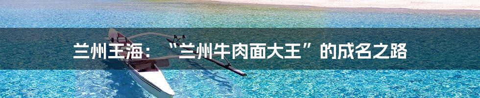 兰州王海：“兰州牛肉面大王”的成名之路