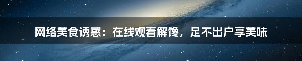 网络美食诱惑：在线观看解馋，足不出户享美味