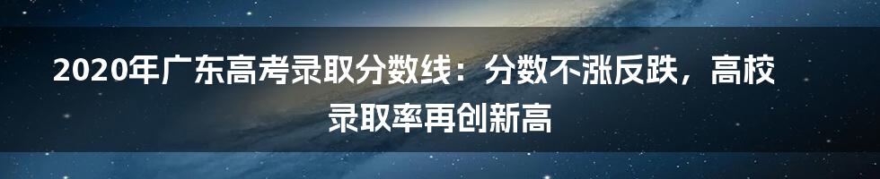 2020年广东高考录取分数线：分数不涨反跌，高校录取率再创新高