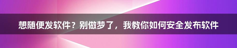 想随便发软件？别做梦了，我教你如何安全发布软件