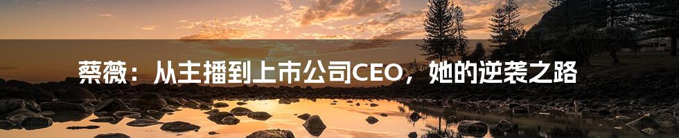 蔡薇：从主播到上市公司CEO，她的逆袭之路