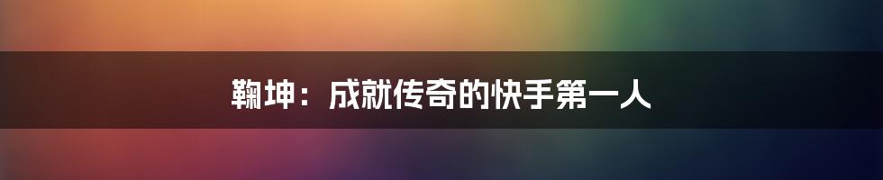 鞠坤：成就传奇的快手第一人