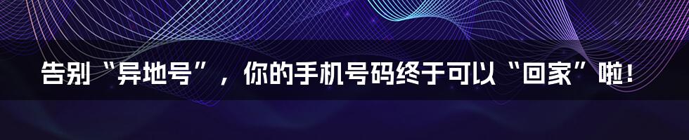 告别“异地号”，你的手机号码终于可以“回家”啦！