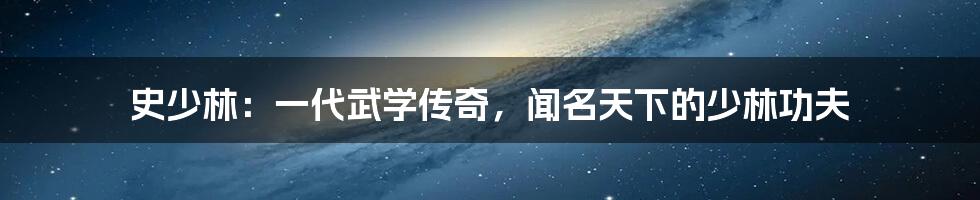 史少林：一代武学传奇，闻名天下的少林功夫