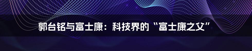 郭台铭与富士康：科技界的“富士康之父”