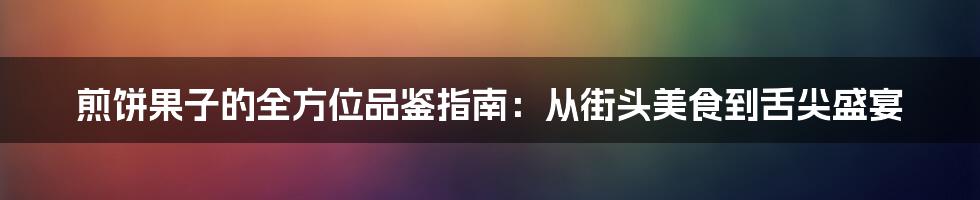 煎饼果子的全方位品鉴指南：从街头美食到舌尖盛宴