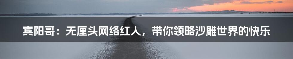 宾阳哥：无厘头网络红人，带你领略沙雕世界的快乐