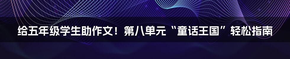 给五年级学生助作文！第八单元“童话王国”轻松指南