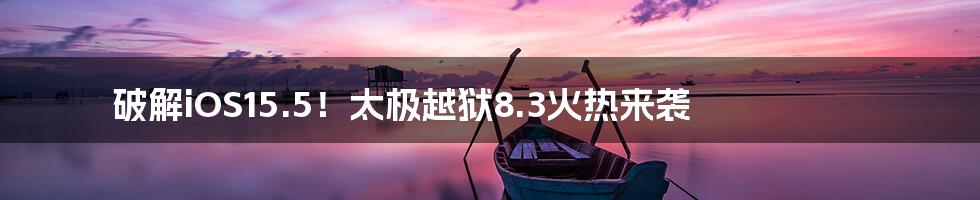 破解iOS15.5！太极越狱8.3火热来袭