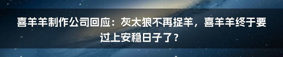 喜羊羊制作公司回应：灰太狼不再捉羊，喜羊羊终于要过上安稳日子了？