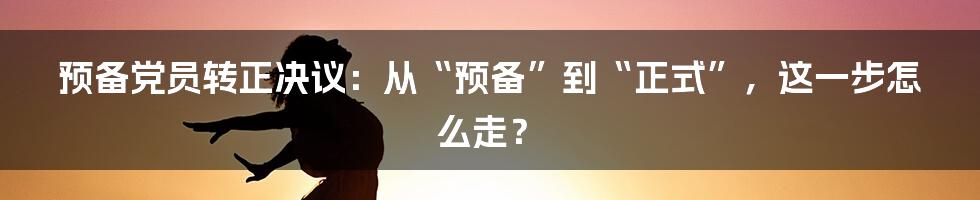 预备党员转正决议：从“预备”到“正式”，这一步怎么走？