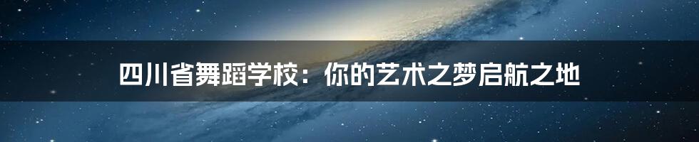 四川省舞蹈学校：你的艺术之梦启航之地