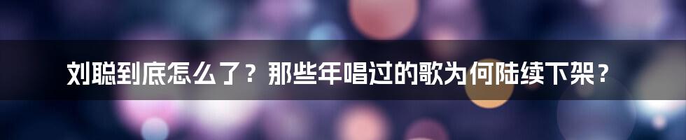 刘聪到底怎么了？那些年唱过的歌为何陆续下架？