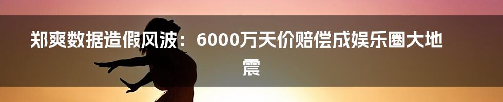 郑爽数据造假风波：6000万天价赔偿成娱乐圈大地震