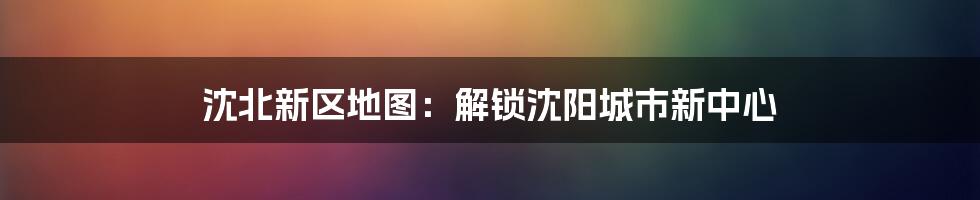 沈北新区地图：解锁沈阳城市新中心