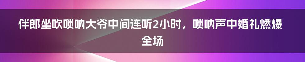 伴郎坐吹唢呐大爷中间连听2小时，唢呐声中婚礼燃爆全场