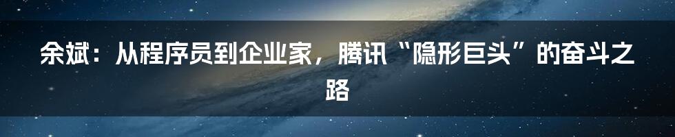 余斌：从程序员到企业家，腾讯“隐形巨头”的奋斗之路